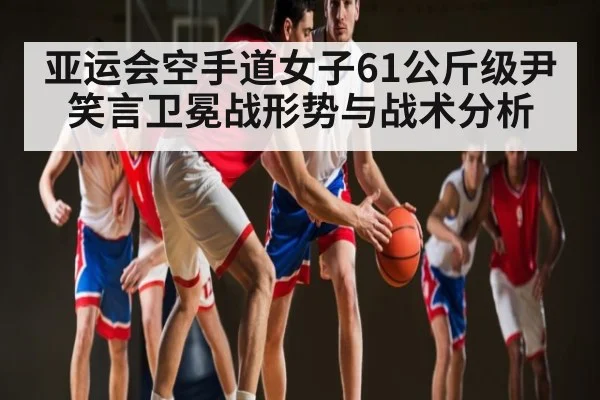 亚运会空手道女子61公斤级尹笑言卫冕战形势与战术分析