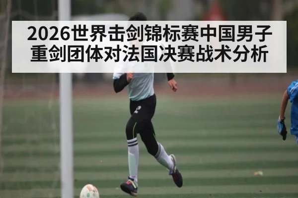 2026世界击剑锦标赛中国男子重剑团体对法国决赛战术分析