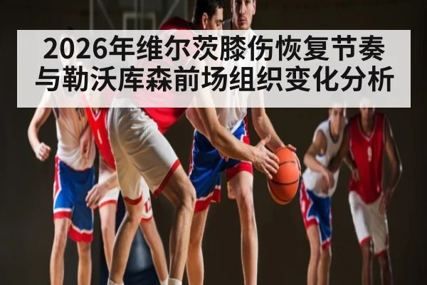 2026年维尔茨膝伤恢复节奏与勒沃库森前场组织变化分析